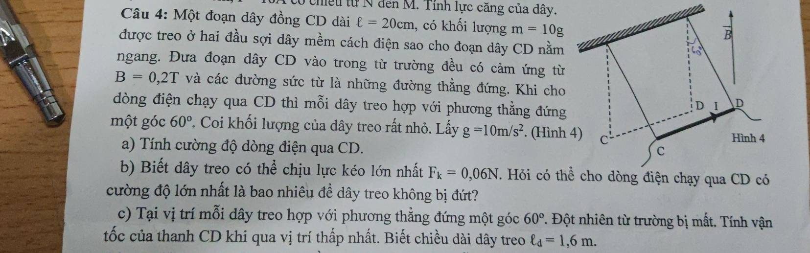 chiều từ N đến M. Tính lực căng của dây. 
Câu 4: Một đoạn dây đồng CD dài ell =20cm , có khối lượng m=10g
được treo ở hai đầu sợi dây mềm cách điện sao cho đoạn dây CD nằm 
ngang. Đưa đoạn dây CD vào trong từ trường đều có cảm ứng từ
B=0,2T và các đường sức từ là những đường thẳng đứng. Khi cho 
dòng điện chạy qua CD thì mỗi dây treo hợp với phương thẳng đứng 
một góc 60°. Coi khối lượng của dây treo rất nhỏ. Lấy g=10m/s^2. (Hình 4) 
a) Tính cường độ dòng điện qua CD. 
b) Biết dây treo có thể chịu lực kéo lớn nhất F_k=0,06N
cường độ lớn nhất là bao nhiêu để dây treo không bị đứt? 
c) Tại vị trí mỗi dây treo hợp với phương thẳng đứng một góc 60° 1. Đột nhiên từ trường bị mất. Tính vận 
tốc của thanh CD khi qua vị trí thấp nhất. Biết chiều dài dây treo ell _d=1,6m.