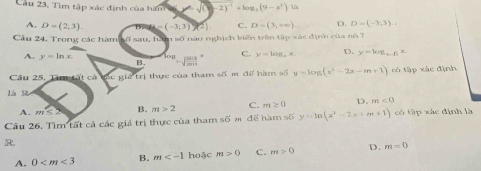 Tìm tập xác định của hàm s6 (y-2)^-1+log _2(9-x^2) là
A. D=(2;3). (-3;3) 2. C. D=(3;+∈fty ). D. D=(-3,3).. 
B.
Câu 24. Trong các hàm số sau, hàm số nào nghịch biến trên tập xác định của nó ?
A. y=ln x. log _1-sqrt(frac 2018)2019x C. y=log _π x. D. y=log _4-sqrt(3)x. 
B.
Câu 25. Tâm tất cả các giả trị thực của tham số m để hàm số y=log (x^2-2x-m+1) có tập xác định
là R.
D. m<0</tex>
A. m≤ 2
B. m>2
C. m≥ 0
Câu 26. Tìm tất cả các giá trị thực của tham số m để hàm số y=ln (x^2-2x+m+1) có tập xác định là
R.
A. 0 hoặc m>0 C. m>0 D. m=0
B. m