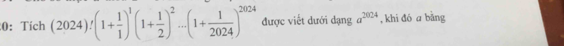 0: Tích (2024)!(1+ 1/1 )^1(1+ 1/2 )^2...(1+ 1/2024 )^2024 được viết dưới dạng a^(2024) , khi đó a bǎng