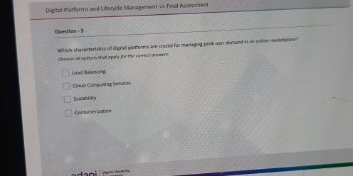 Digital Platforms and Lifecycle Management >> Final Assessment
Question - 3
Which characteristics of digital platforms are crucial for managing peak user demand in an online manketplace?
Choase all options that apply for the carrect answers.
Load Balancing
Cloud Computing Services
Scalability
Containerization
dai Digitd Dextooge