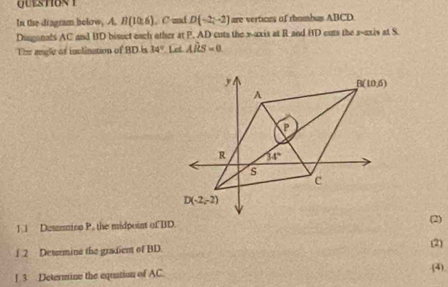 In the diagram below, A. B(10,6) , C mnd D(-2;-2) are vertices of rhombus ABCD
Dingonals AC and BD bisect each other at P. AD cuts the x-axix at R and BD cuts the x-axis at S
Ehe angle of inclination of BD is 34° Let Ahat RS=0.
Demmine P, the midpoint of BD(2)
1 2 Determine the gradient of BD.
(2)
[ 3 Determine the equation of AC.
(4)