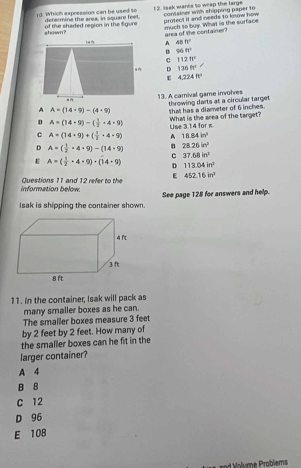 Which expression can be used to 12. Isak wants to wrap the large
determine the area, in square feet, container with shipping paper to
of the shaded region in the figure protect it and needs to know how
much to buy. What is the surface
shown?
area of the container?
A 48ft^2
B 96ft^2
C 112ft^2
D 136ft^2
E 4,224ft^2
13. A carnival game involves
throwing darts at a circular target
A A=(14· 9)-(4· 9)
that has a diameter of 6 inches.
What is the area of the target?
B A=(14· 9)-( 1/2 · 4· 9)
Use 3.14 for π.
C A=(14· 9)+( 1/2 · 4· 9)
A 18.84in^2
D A=( 1/2 · 4· 9)-(14· 9)
B 28.26in^2
C 37.68in^2
E A=( 1/2 · 4· 9)· (14· 9)
D 113.04in^2
E 452.16in^2
Questions 11 and 12 refer to the
information below.
See page 128 for answers and help.
Isak is shipping the container shown.
11. In the container, Isak will pack as
many smaller boxes as he can.
The smaller boxes measure 3 feet
by 2 feet by 2 feet. How many of
the smaller boxes can he fit in the
larger container?
A 4
B 8
C 12
D 96
E 108
nd olme Problems