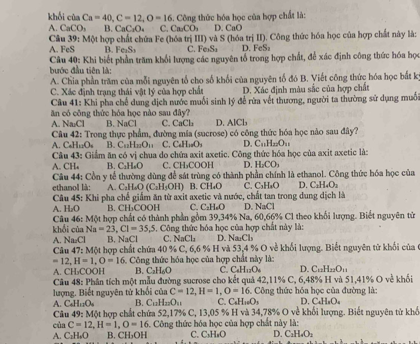 khối của Ca=40,C=12,O=16. Công thức hóa học của hợp chất là:
A. CaCO_3 B. CaC_2O_4 C. Ca_2CO_3 D. Cal )
Câu 39: Một hợp chất chứa Fe (hóa trị III) và S (hóa trị II). Công thức hóa học của hợp chất này là:
A. FeS B. Fe_2S_3 C. Fe S_2 D. FeS₂
Câu 40: Khi biết phần trăm khối lượng các nguyên tố trong hợp chất, để xác định công thức hóa học
bước đầu tiên là:
A. Chia phần trăm của mỗi nguyên tố cho số khối của nguyên tố đó B. Viết công thức hóa học bất kỳ
C. Xác định trạng thái vật lý của hợp chất D. Xác định màu sắc của hợp chất
Câu 41: Khi pha chế dung dịch nước muối sinh lý đề rửa vết thương, người ta thường sử dụng muối
ăn có công thức hóa học nào sau đây?
A. Na ( B. NaCl C. CaCl_2 D. AlCl₃
Câu 42: Trong thực phẩm, đường mía (sucrose) có công thức hóa học nào sau đây?
A. C_6H_12O_6 B. C_12H_22O_11 C. C_6H_10O_5 D. C_11H_22O_11
Câu 43: Giấm ăn có vị chua do chứa axit axetic. Công thức hóa học của axit axetic là:
A. CH_4 B. C_2H_6O C. CH₃COOH D. H_2CO_3
Câu 44: Cồn y tế thường dùng để sát trùng có thành phần chính là ethanol. Công thức hóa học của
ethanol là: A. C_2H_6O(C_2H_5O H) B. CH₄O C. C_3H_8O D. C_2H_4O_2
Câu 45: Khi pha chế giấm ăn từ axit axetic và nước, chất tan trong dung dịch là
A. H_2O B. CH₃COOH C. C_2H_6O D. NaCl
Câu 46: Một hợp chất có thành phần gồm 39,34% Na, 60,66% Cl theo khối lượng. Biết nguyên tử
khối của Na=23,Cl=35,5. Công thức hóa học của hợp chất này là:
A. Na_2Cl B. NaCl C. NaCl_2 D. Na_2Cl_3
Câu 47: Một hợp chất chứa 40 % C, 6,6 % H và 53,4 % O về khối lượng. Biết nguyên tử khối của 6
=12,H=1,O=16 5. Công thức hóa học của hợp chất này là:
A. CH_3COOH B. C_2H_6O C. C_6H_12O_6 D. C_12H_22O_11
Câu 48: Phân tích một mẫu đường sucrose cho kết quả 42,11% C, 6,48% H và 51,41% O về khối
lượng. Biết nguyên tử khối của C=12,H=1,O=16. Công thức hóa học của đường là:
A. C_6H_12O_6 B. C_12H_22O_11 C. C_6H_10O_5 D. C_4H_8O_4
Câu 49: Một hợp chất chứa 52,17% C, 13,05 % H và 34,78% O về khối lượng. Biết nguyên tử khố
ciaC=12,H=1,O=16. Công thức hóa học của hợp chất này là:
A. C_2H_6O B. CH₃OH C. C_3H_8O D. C_2H_4O_2