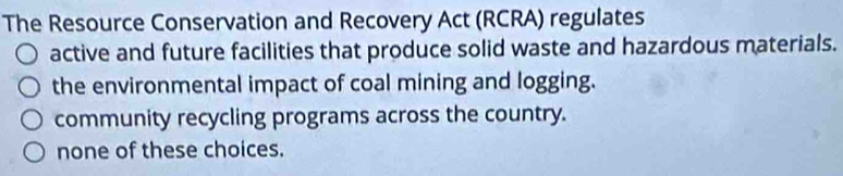 The Resource Conservation and Recovery Act (RCRA) regulates
active and future facilities that produce solid waste and hazardous materials.
the environmental impact of coal mining and logging.
community recycling programs across the country.
none of these choices.