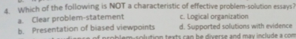 Which of the following is NOT a characteristic of effective problem-solution essays?
a. Clear problem-statement c. Logical organization
b. Presentation of biased viewpoints d. Supported solutions with evidence
problem-solution texts can be diverse and may include a com