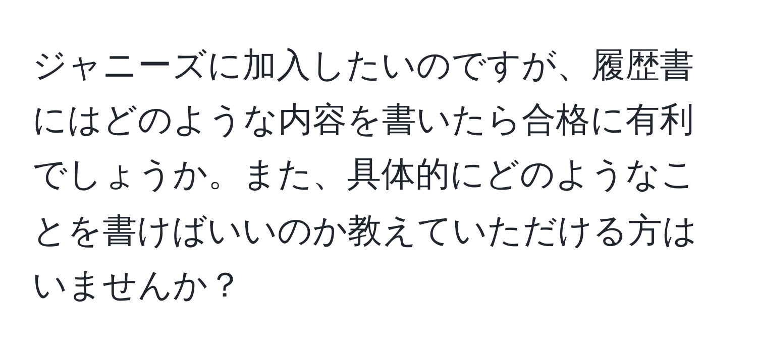 ジャニーズに加入したいのですが、履歴書にはどのような内容を書いたら合格に有利でしょうか。また、具体的にどのようなことを書けばいいのか教えていただける方はいませんか？