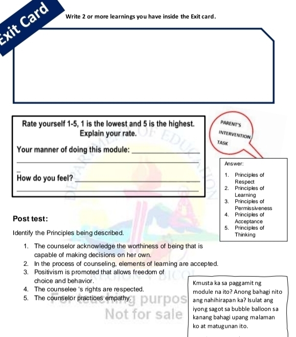 xit Card 
Write 2 or more learnings you have inside the Exit card. 
Rate yourself 1-5, 1 is the lowest and 5 is the highest. PARENT'S 
Explain your rate. 
INTERVENTION 
TASK 
Your manner of doing this module:_ 
_ 
Answer: 
How do you feel?_ 1. Principles of 
Respect 
_ 
2. Principles of 
Learning 
3. Principles of 
Permissiveness 
4. Principles of 
Post test: Acceptance 
5. Principles of 
Identify the Principles being described. Thinking 
1. The counselor acknowledge the worthiness of being that is 
capable of making decisions on her own. 
2. In the process of counseling, elements of learning are accepted. 
3. Positivism is promoted that allows freedom of 
choice and behavior. Kmusta ka sa paggamit ng 
4. The counselee 's rights are respected. module na ito? Anong bahagi nito 
5. The counselor practices empathy. ang nahihirapan ka? Isulat ang 
iyong sagot sa bubble balloon sa 
kanang bahagi upang malaman 
ko at matugunan ito.