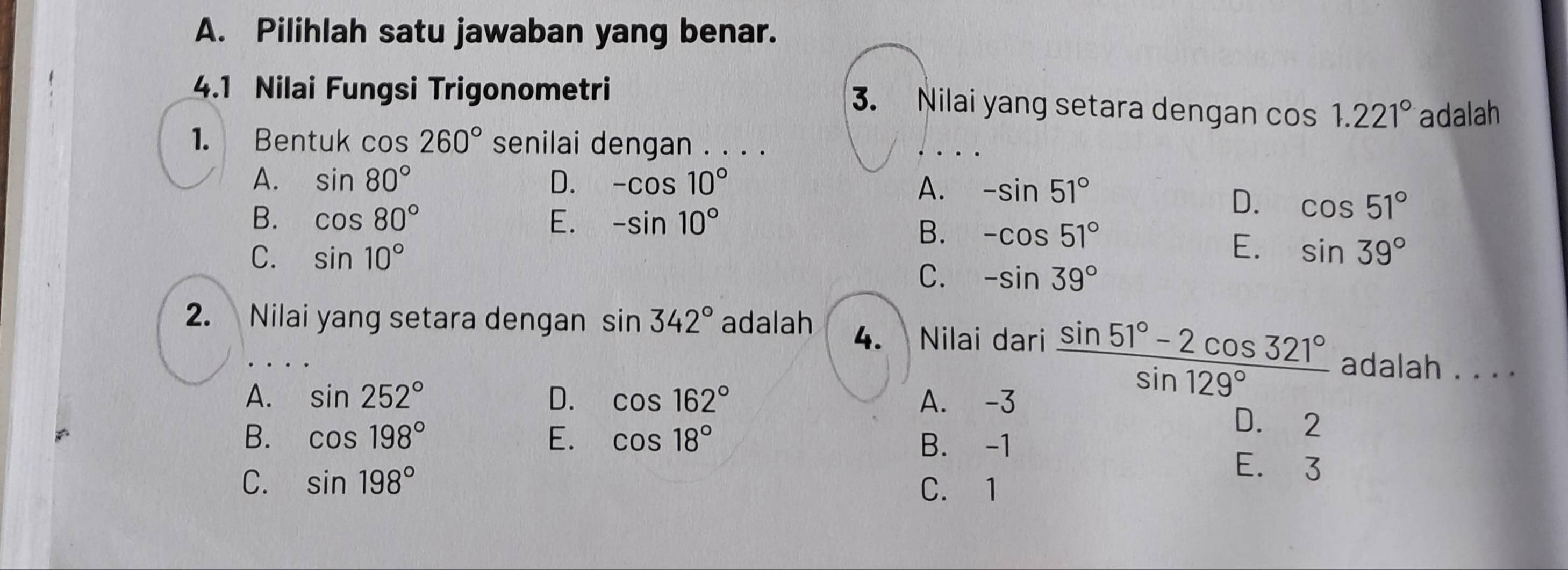 Pilihlah satu jawaban yang benar.
4.1 Nilai Fungsi Trigonometri
3. Nilai yang setara dengan cos 1.221° adalah
1. Bentuk cos 260° senilai dengan . . . .
A. sin 80° D. -cos 10° A. -sin 51°
B. cos 80° E. -sin 10°
D. cos 51°
B. -cos 51°
E.
C. sin 10° sin 39°
C. -sin 39°
2. Nilai yang setara dengan sin 342° adalah 4. Nilai dari  (sin 51°-2cos 321°)/sin 129°  adalah . . . .
A. sin 252° D. cos 162° A. -3
D. 2
B. -1
B. cos 198° E. cos 18° E. 3
C. sin 198° C. 1