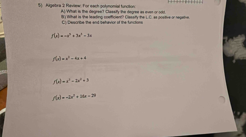 Algebra 2 Review: For each polynomial function: 
A) What is the degree? Classify the degree as even or odd. 
B) What is the leading coefficient? Classify the L.C. as positive or negative. 
C) Describe the end behavior of the functions
f(x)=-x^5+3x^3-3x
f(x)=x^2-4x+4
f(x)=x^3-2x^2+3
f(x)=-2x^2+16x-29