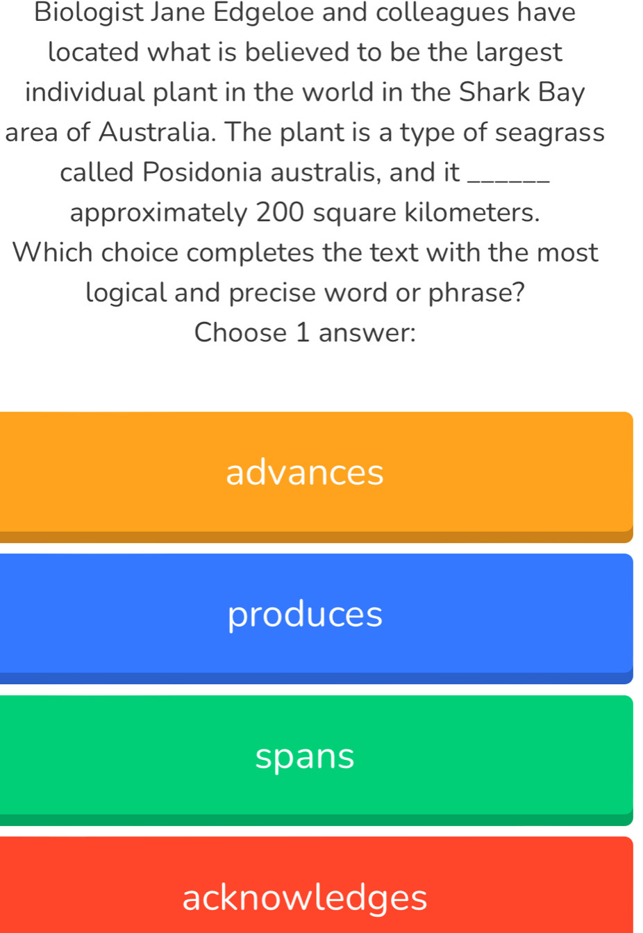 Biologist Jane Edgeloe and colleagues have
located what is believed to be the largest
individual plant in the world in the Shark Bay
area of Australia. The plant is a type of seagrass
called Posidonia australis, and it_
approximately 200 square kilometers.
Which choice completes the text with the most
logical and precise word or phrase?
Choose 1 answer:
advances
produces
spans
acknowledges