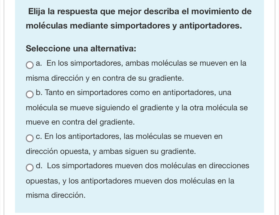 Elija la respuesta que mejor describa el movimiento de
moléculas mediante simportadores y antiportadores.
Seleccione una alternativa:
a. En los simportadores, ambas moléculas se mueven en la
misma dirección y en contra de su gradiente.
b. Tanto en simportadores como en antiportadores, una
molécula se mueve siguiendo el gradiente y la otra molécula se
mueve en contra del gradiente.
c. En los antiportadores, las moléculas se mueven en
dirección opuesta, y ambas siguen su gradiente.
d. Los simportadores mueven dos moléculas en direcciones
opuestas, y los antiportadores mueven dos moléculas en la
misma dirección.