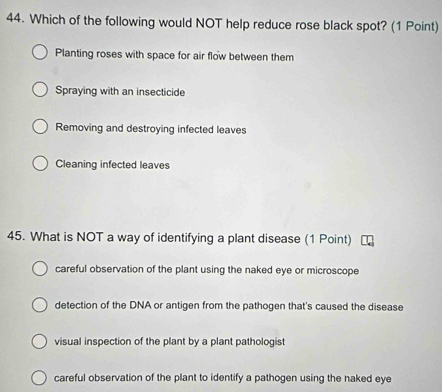 Which of the following would NOT help reduce rose black spot? (1 Point)
Planting roses with space for air flow between them
Spraying with an insecticide
Removing and destroying infected leaves
Cleaning infected leaves
45. What is NOT a way of identifying a plant disease (1 Point)
careful observation of the plant using the naked eye or microscope
detection of the DNA or antigen from the pathogen that's caused the disease
visual inspection of the plant by a plant pathologist
careful observation of the plant to identify a pathogen using the naked eye