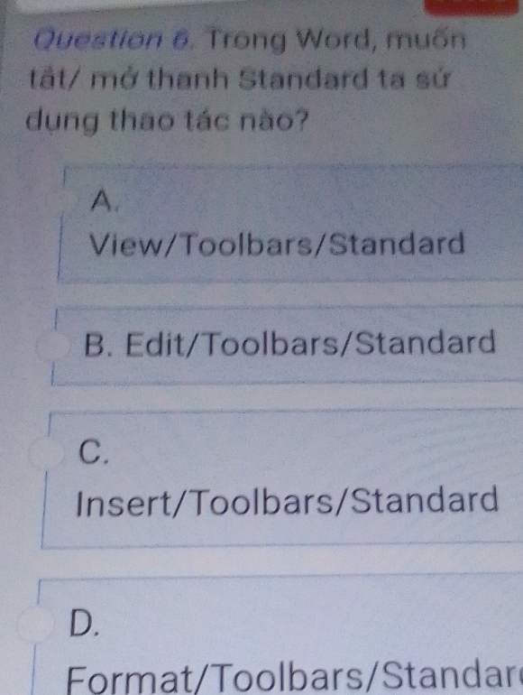 Trong Word, muốn
tất/ mở thanh Standard ta sứ
dụng thao tác nào?
A.
View/Toolbars/Standard
B. Edit/Toolbars/Standard
C.
Insert/Toolbars/Standard
D.
Format/Toolbars/Standar