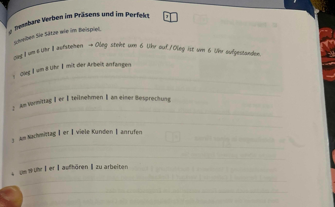 Trennbare Verben im Präsens und im Perfekt 
7 
Schreiben Sie Sätze wie im Beispiel. 
0leg I um 6 Uhr Ⅰ aufstehen → Oleg steht um 6 Uhr auf./Oleg ist um 6 Uhr aufgestanden. 
_ 
1 Oleg 】um 8 Uhr ▎ mit der Arbeit anfangen 
_ 
_ 
2 Am Vormittag┃er┃teilnehmen ┃ an einer Besprechung 
_ 
_ 
3 Am Nachmittag┃er┃viele Kunden ┃ anrufen 
_ 
_ 
4 Um 19 Uhr┃er ┃aufhören ┃ zu arbeiten 
_ 
_ 
_