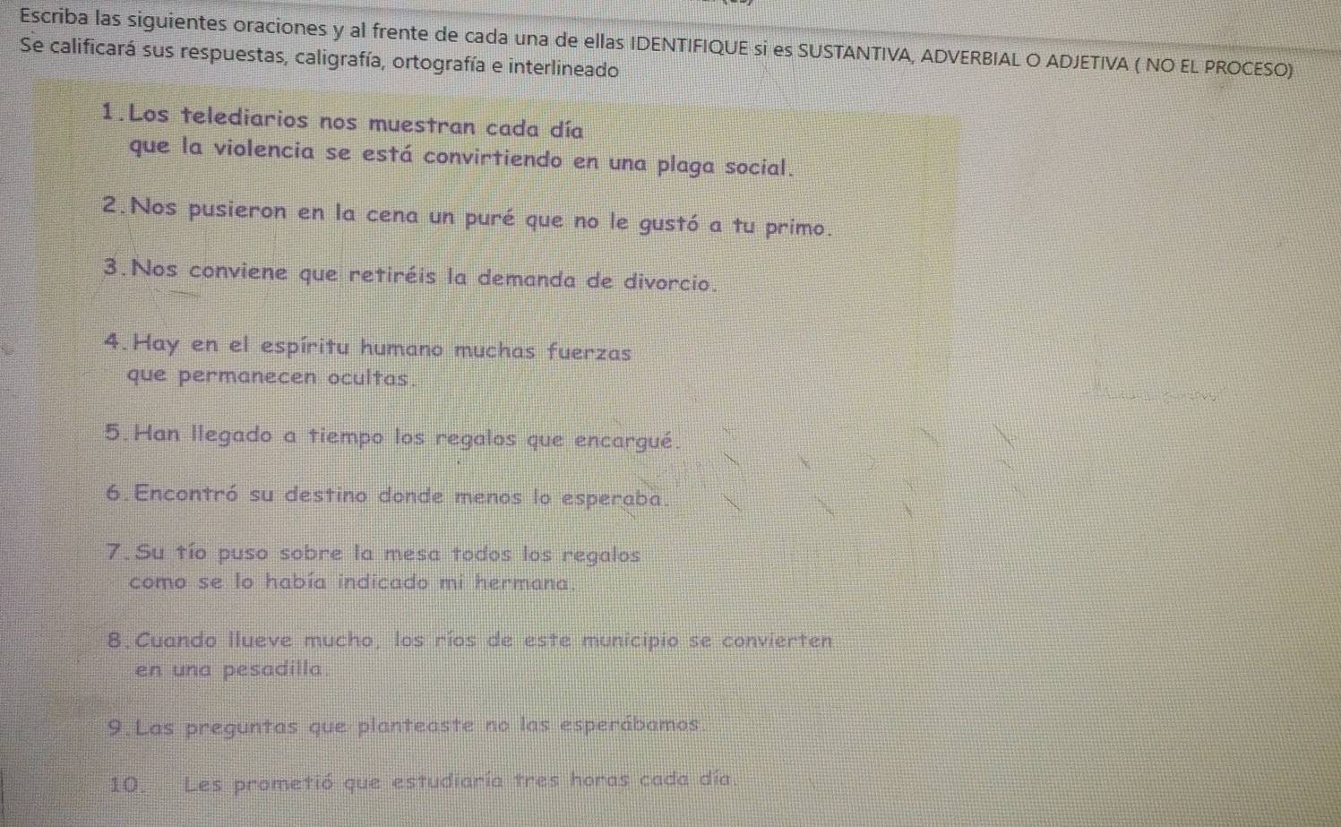 Escriba las siguientes oraciones y al frente de cada una de ellas IDENTIFIQUE si es SUSTANTIVA, ADVERBIAL O ADJETIVA ( NO EL PROCESO) 
Se calificará sus respuestas, caligrafía, ortografía e interlineado 
1.Los telediarios nos muestran cada día 
que la violencia se está convirtiendo en una plaga social. 
2.Nos pusieron en la cena un puré que no le gustó a tu primo. 
3.Nos conviene que retiréis la demanda de divorcio. 
4.Hay en el espíritu humano muchas fuerzas 
que permanecen ocultas. 
5.Han llegado a tiempo los regalos que encargué. 
6.Encontró su destino donde menos lo esperaba. 
7. Su tío puso sobre la mesa todos los regalos 
como se lo había indicado mi hermana. 
8.Cuando Ilueve mucho, los ríos de este municipio se convierten 
en una pesadilla. 
9.Las preguntas que planteaste no las esperábamos. 
10. Les prometió que estudiaría tres horas cada día.