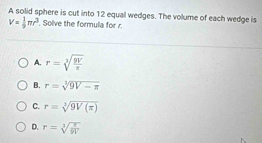 A solid sphere is cut into 12 equal wedges. The volume of each wedge is
V= 1/9 π r^3. Solve the formula for r.
A. r=sqrt[3](frac 9V)π 
B. r=sqrt[3](9V-π )
C. r=sqrt[3](9V(π ))
D. r=sqrt[3](frac π )9V