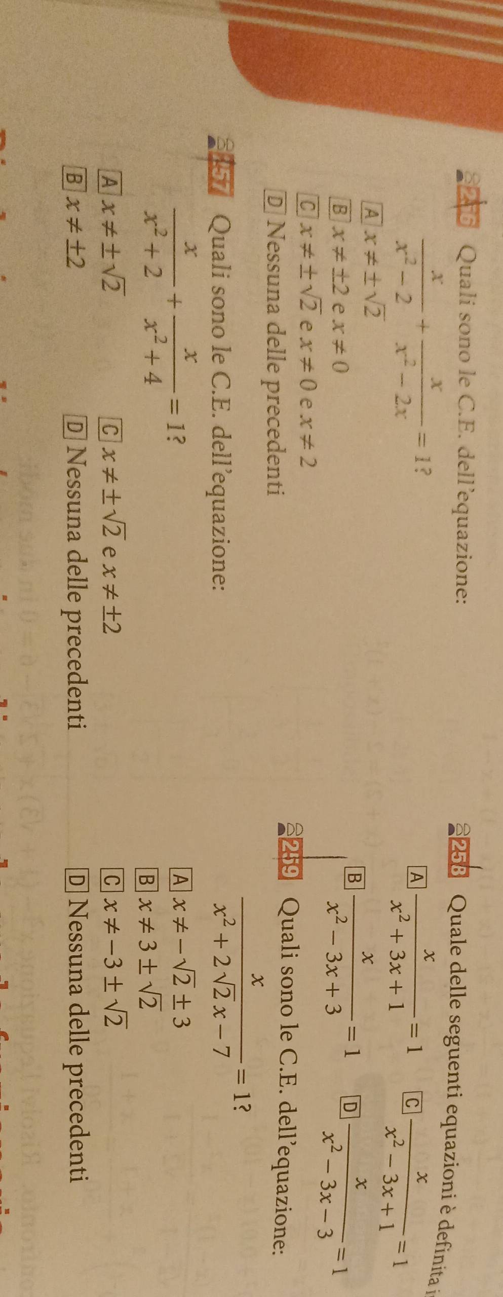 Quali sono le C.E. dell’equazione:
258 Quale delle seguenti equazioni è definita i
 x/x^2-2 + x/x^2-2x =1 ?
A  x/x^2+3x+1 =1 C  x/x^2-3x+1 =1
A x!= ± sqrt(2)
B  x/x^2-3x+3 =1 D  x/x^2-3x-3 =1
B x!= ± 2 e x!= 0
C x!= ± sqrt(2) e x!= 0 e x!= 2 29 Quali sono le C.E. dell’equazione:
D Nessuna delle precedenti
1 Quali sono le C.E. dell’equazione:
 x/x^2+2sqrt(2)x-7 =1 2
 x/x^2+2 + x/x^2+4 =1 ?
A x!= -sqrt(2)± 3
B x!= 3± sqrt(2)
A x!= ± sqrt(2)
C x!= ± sqrt(2) e x!= ± 2 C x!= -3± sqrt(2)
B x!= ± 2 D Nessuna delle precedenti D Nessuna delle precedenti