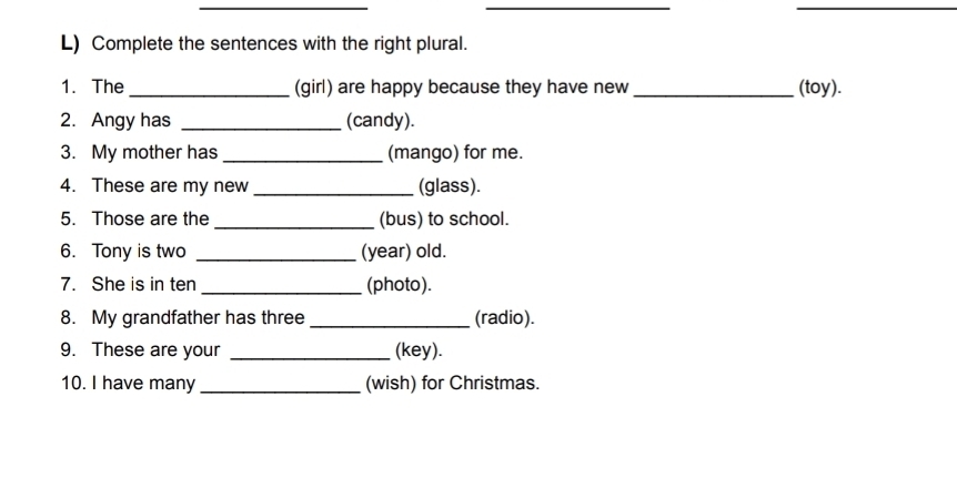 Complete the sentences with the right plural. 
1. The_ (girl) are happy because they have new _(toy). 
2. Angy has _(candy). 
3. My mother has _(mango) for me. 
4. These are my new _(glass). 
5. Those are the _(bus) to school. 
6. Tony is two _(year) old. 
7. She is in ten _(photo). 
8. My grandfather has three_ (radio). 
9. These are your _(key). 
10. I have many _(wish) for Christmas.