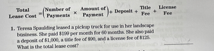 Le _(aseCost)^(Total)=beginpmatrix Numberof&Amountof Paymenendarray )+Deposit+beginarrayr Title Feeendarray +beginarrayr License Feeendarray
1. Teresa Spaulding leased a pickup truck for use in her landscape 
business. She paid $199 per month for 60 months. She also paid 
a deposit of $1,000, a title fee of $90, and a license fee of $125. 
What is the total lease cost? 
_