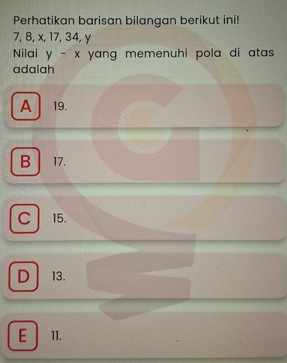 Perhatikan barisan bilangan berikut ini!
7, 8, x, 17, 34, y
Nilai y-x yang memenuhi pola di atas .
adalah
A 19.
B 17.
C 15.
D 13.
E 11.