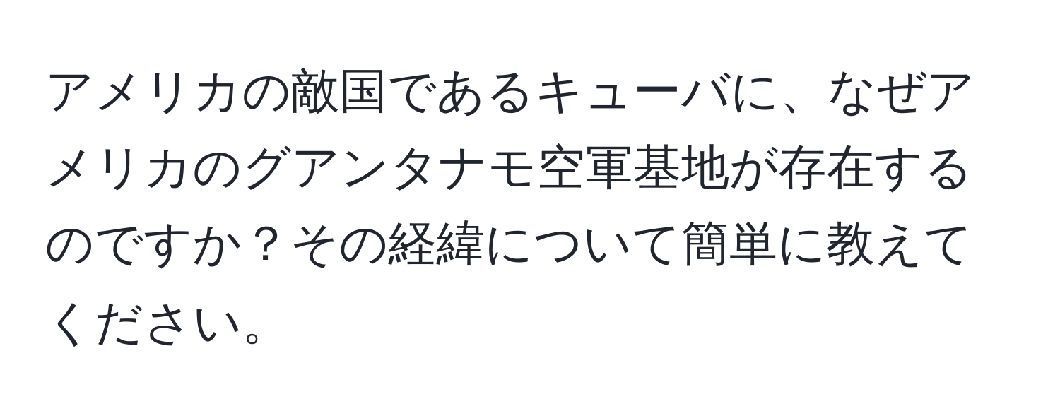 アメリカの敵国であるキューバに、なぜアメリカのグアンタナモ空軍基地が存在するのですか？その経緯について簡単に教えてください。