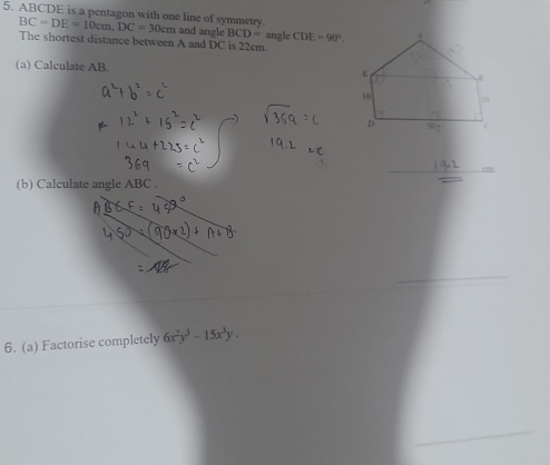 ABCDE is a pentagon with one line of symmetry. BC=DE=10cm, DC=30cm and angle BCD= angle CDE=90°
The shortest distance between A and DC is 22cm. 
(a) Calculate AB. 
_. cm
(b) Calculate angle ABC. 
6. (a) Factorise completely 6x^2y^3-15x^3y.