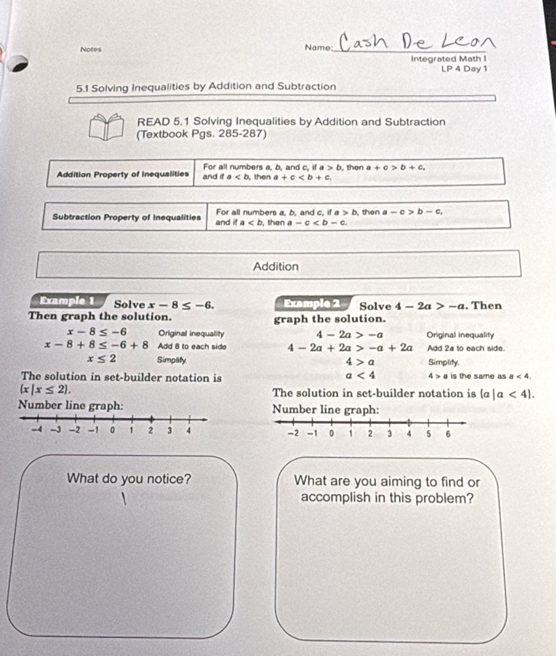 Notes Name_ 
Integrated Math I 
LP 4 Day 1 
5.1 Solving Inequalities by Addition and Subtraction 
READ 5.1 Solving Inequalities by Addition and Subtraction 
(Textbook Pgs. 285-287) 
For all numbers a, b, and c, if a>b , then a+c>b+c, 
Addition Property of Inequalities and if a , then a+c, 
Subtraction Property of Inequalities and if For all numbers a. b. and c. if , then a-c . a>b then ≥slant -c>b-c,
a
Addition 
Example 1 Solve x-8≤ -6. Example 2 Solve 4-2a>-a. Then 
Then graph the solution. graph the solution.
x-8≤ -6 Original inequality 4-2a>-a Original inequality
x-8+8≤ -6+8 Add 8 to each side 4-2a+2a>-a+2a Add 2a to each side.
x≤ 2 Simplify. 4>a Simplify.
a<4</tex> 4>a
The solution in set-builder notation is is the same as a<4</tex>.
 x|x≤ 2. The solution in set-builder notation is (a|a<4). 
Number line graph: Number line graph: 

What do you notice? What are you aiming to find or 
accomplish in this problem?