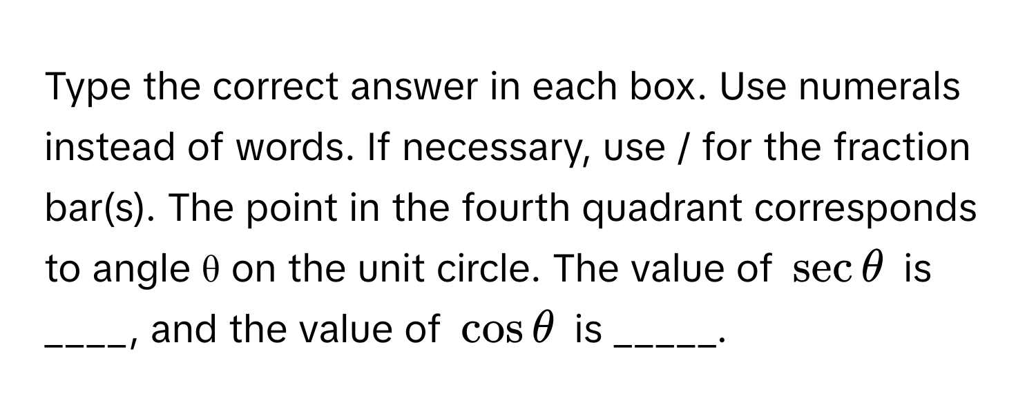 Type the correct answer in each box. Use numerals instead of words. If necessary, use / for the fraction bar(s). The point in the fourth quadrant corresponds to angle θ on the unit circle. The value of $sec θ$ is ____, and the value of $cos θ$ is _____.