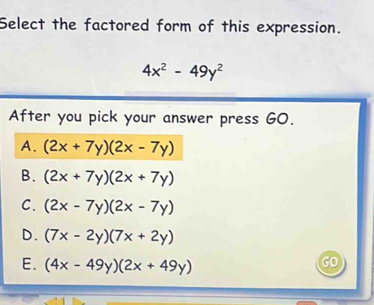 Select the factored form of this expression.
4x^2-49y^2
After you pick your answer press GO.
A. (2x+7y)(2x-7y)
B. (2x+7y)(2x+7y)
C. (2x-7y)(2x-7y)
D. (7x-2y)(7x+2y)
E. (4x-49y)(2x+49y)
GO