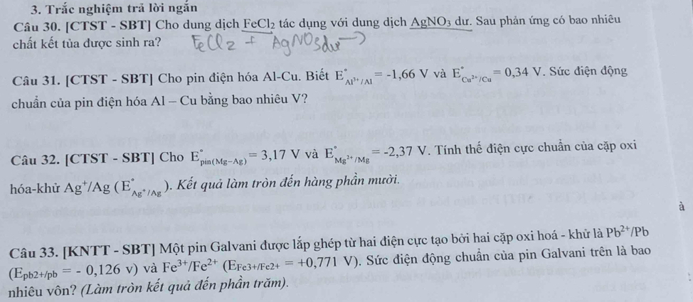 Trắc nghiệm trả lời ngắn 
Câu 30. [CTST - SBT] Cho dung dịch Fe Cl_2 : tác dụng với dung dịch AgNO_3 dư. Sau phản ứng có bao nhiêu 
chất kết tủa được sinh ra? 
Câu 31. [CTST - SBT] Cho pin điện hóa Al-Cu. Biết E_Al^(3+)/Al^circ =-1,66V và E_Cu^(2+)/Cu^circ =0,34V. Sức điện động 
chuẩn của pin điện hóa Al - Cu bằng bao nhiêu V? 
Câu 32. [CTST-SBT] Cho E_(pin(Mg-Ag))°=3,17V và E_Mg^(2+)/Mg^circ =-2,37V. Tính thế điện cực chuẩn của cặp oxi 
hóa-khử Ag^+/Ag(E_Ag^+/Ag^circ . Kết quả làm tròn đến hàng phần mười. 
à 
Câu 33. [KNTT - SBT] Một pin Galvani được lắp ghép từ hai điện cực tạo bởi hai cặp oxi hoá - khử là Pb^(2+)/P
(E_pb2+/pb=-0,126v) và Fe^(3+)/Fe^(2+)(E_Fe3+/Fe2+=+0,771V) 0. Sức điện động chuẩn của pin Galvani trên là bao 
nhiêu vôn? (Làm tròn kết quả đến phần trăm).