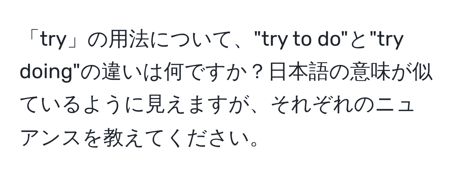 「try」の用法について、"try to do"と"try doing"の違いは何ですか？日本語の意味が似ているように見えますが、それぞれのニュアンスを教えてください。