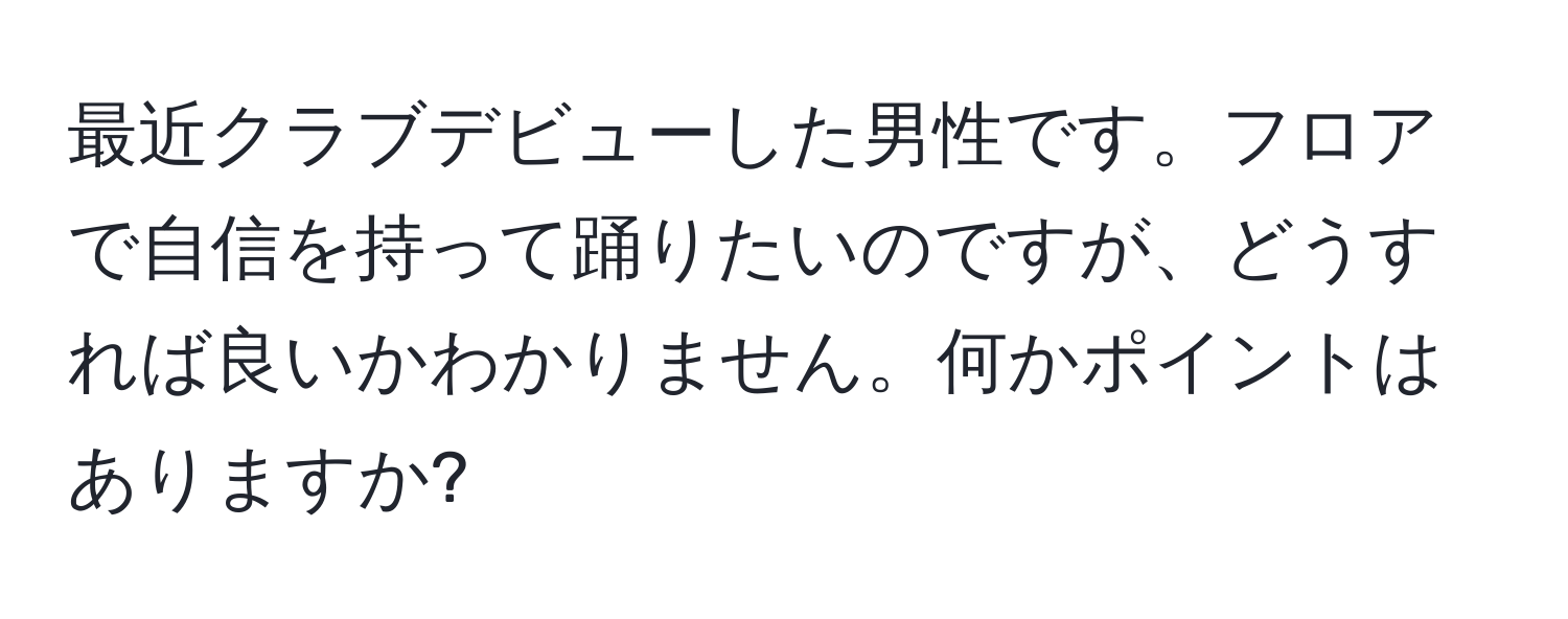 最近クラブデビューした男性です。フロアで自信を持って踊りたいのですが、どうすれば良いかわかりません。何かポイントはありますか?