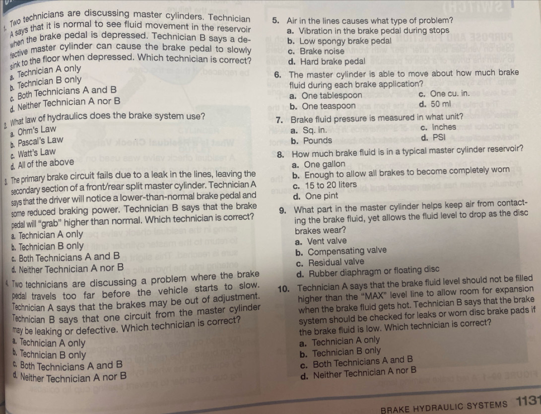 Two technicians are discussing master cylinders. Technician 5. Air in the lines causes what type of problem?
A says that it is normal to see fluid movement in the reservoir a. Vibration in the brake pedal during stops
when the brake pedal is depressed. Technician B says a de- b. Low spongy brake pedal
fective master cylinder can cause the brake pedal to slowly c. Brake noise
sink to the floor when depressed. Which technician is correct? d. Hard brake pedal
Technician A only
6. The master cylinder is able to move about how much brake
b. Technician B only
fluid during each brake application?
Both Technicians A and B
a. One tablespoon
d. Neither Technician A nor B c. One cu. in.
b. One teaspoon d. 50 ml
2 What law of hydraulics does the brake system use?
7. Brake fluid pressure is measured in what unit?
a. Ohm's Law a. Sq. in. c. Inches
b. Pascal's Law b. Pounds d. PSI
c. Watt's Law
8. How much brake fluid is in a typical master cylinder reservoir?
d. All of the above
a. One gallon
1. The primary brake circuit fails due to a leak in the lines, leaving the b. Enough to allow all brakes to become completely worn
secondary section of a front/rear split master cylinder. Technician A c. 15 to 20 liters
says that the driver will notice a lower-than-normal brake pedal and d. One pint
some reduced braking power. Technician B says that the brake 9. What part in the master cylinder helps keep air from contact-
pedal will “grab” higher than normal. Which technician is correct?
a. Technician A only ing the brake fluid, yet allows the fluid level to drop as the disc
brakes wear?
b. Technician B only a. Vent valve
c. Both Technicians A and B b. Compensating valve
d. Neither Technician A nor B c. Residual valve
4. Two technicians are discussing a problem where the brake d. Rubber diaphragm or floating disc
pedal travels too far before the vehicle starts to slow. 10. Technician A says that the brake fluid level should not be filled
Technician A says that the brakes may be out of adjustment. higher than the “MAX” level line to allow room for expansion
Technician B says that one circuit from the master cylinder when the brake fluid gets hot. Technician B says that the brake
may be leaking or defective. Which technician is correct? system should be checked for leaks or worn disc brake pads if
the brake fluid is low. Which technician is correct?
a. Technician A only a. Technician A only
b. Technician B only
b. Technician B only
c. Both Technicians A and B
c. Both Technicians A and B
d. Neither Technician A nor B
d. Neither Technician A nor B
BRAKE HYDRaULIC SYSTEMS 1131