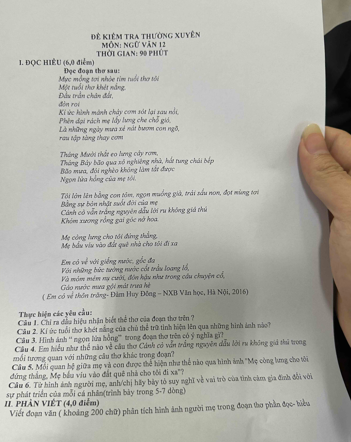 đẻ kiêm tra thường xuyên
Môn: ngữ Văn 12
thời gian: 90 phút
I. ĐQC HIÈU (6,0 điểm)
Đọc đoạn thơ sau:
Mực mồng tơi nhòe tím tuổi thơ tôi
Một tuổi thơ khét nắng,
Đầu trần chân đất,
đòn roi
Kí ức hình mảnh cháy cơm sót lại sau nồi,
Phên dại rách mẹ lấy lưng che chỗ gió,
Là những ngày mưa xé nát bươm con ngõ,
rau tập tàng thay cơm
Tháng Mười thắt eo lưng cây rơm,
Tháng Bảy bão qua xô nghiêng nhà, hất tung chái bếp
Bão mưa, đội nghèo không làm tắt được
Ngọn lửa hồng của mẹ tôi.
Tôi lớn lên bằng con tôm, ngọn muống già, trái sấu non, đọt mùng tơi
Bằng sự bòn nhặt suốt đời của mẹ
Cánh cò vẫn trắng nguyên dẫu lời ru không giá thú
Khóm xương rồng gai góc nở hoa.
Mẹ còng lưng cho tôi đứng thắng,
Mẹ bấu víu vào đất quê nhà cho tôi đi xa
Em có về với giếng nước, gốc đa
Với những bức tường nước cốt trầu loang lổ,
Và móm mém nụ cười, đôn hậu như trong câu chuyện cổ,
Gáo nước mưa gội mát trưa hè
( Em có về thôn trăng- Đàm Huy Đông - NXB Văn học, Hà Nội, 2016)
Thực hiện các yêu cầu:
Câu 1. Chỉ ra dấu hiệu nhận biết thể thơ của đoạn thơ trên ?
Câu 2. Kí ức tuổi thơ khét nắng của chủ thể trữ tình hiện lên qua những hình ảnh nào?
Câu 3. Hình ảnh “ ngọn lửa hồng” trong đoạn thơ trên có ý nghĩa gì?
Câu 4. Em hiểu như thế nào về câu thơ Cánh cò vẫn trắng nguyên dẫu lời ru không giá thủ trong
mối tương quan với những câu thơ khác trong đoạn?
Câu 5. Mối quan hệ giữa mẹ và con được thể hiện như thế nào qua hình ảnh ''Mẹ còng lưng cho tôi
đứng thắng, Mẹ bấu víu vào đất quê nhà cho tôi đi xa"?
Câu 6. Từ hình ảnh người mẹ, anh/chị hãy bày tỏ suy nghĩ về vai trò của tình cảm gia đình đối với
sự phát triển của mỗi cá nhân(trình bày trong 5-7 dòng)
I. PHÀN VIÉT (4,0 điểm)
Viết đoạn văn ( khoảng 200 chữ) phân tích hình ảnh người mẹ trong đoạn thơ phần đọc- hiều