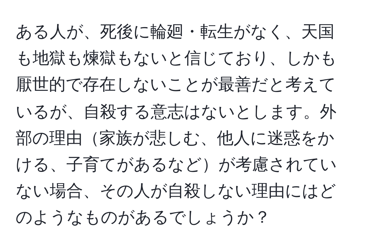 ある人が、死後に輪廻・転生がなく、天国も地獄も煉獄もないと信じており、しかも厭世的で存在しないことが最善だと考えているが、自殺する意志はないとします。外部の理由家族が悲しむ、他人に迷惑をかける、子育てがあるなどが考慮されていない場合、その人が自殺しない理由にはどのようなものがあるでしょうか？