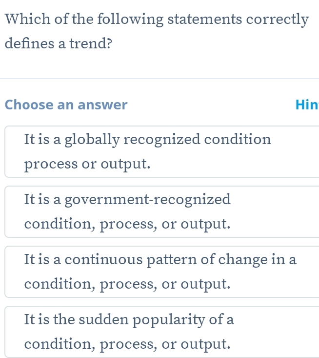 Which of the following statements correctly
defines a trend?
Choose an answer Hin
It is a globally recognized condition
process or output.
It is a government-recognized
condition, process, or output.
It is a continuous pattern of change in a
condition, process, or output.
It is the sudden popularity of a
condition, process, or output.