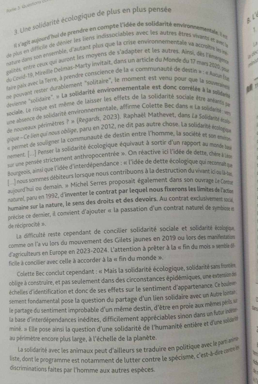 Partie 3. Questions du
B. L
3. Une solidarité écologique de plus en plus pensée
1.
Il s'agit aujourd'hui de prendre en compte l'idée de solidarité environnementale. Il e
de plus en difficile de dénier les liens indissociables avec les autres êtres vivants et avec la
L3
nature dans son ensemble, d'autant plus que la crise environnementale va accroître les iné
la déc
galités, entre ceux qui auront les moyens de s'adapter et les autres. Ainsi, dès l'émergence
minis
du Covid-19, Mireille Delmas-Marty invitait, dans un article du Monde du 17 mars 2020, pour
faire paix avec la Terre, à prendre conscience de la « communauté de destin » : « Aucun Étar
ne pouvant rester durablement “solitaire”, le moment est venu pour que la souveraineté
devienne ''solidaire''. » La solidarité environnementale est donc corrélée à la solidarité
sociale. Le risque est même de laisser les effets de la solidarité sociale être anéantis par
une absence de solidarité environnementale, affirme Colette Bec dans « La solidarité : vers
de nouveaux périmètres ? » (Regards, 2023). Raphaël Mathevet, dans La Solidarité écolo
gique -  Ce lien qui nous oblige, paru en 2012, ne dit pas autre chose. La solidarité écologique
« permet de souligner la communauté de destin entre l'homme, la société et son envirn
nement. [...] Penser la solidarité écologique équivaut à sortir d'un rapport au monde basé
sur une pensée strictement anthropocentrée ». On réactive ici l'idée de dette, chère à Léon
Bourgeois, ainsi que l'idée d'interdépendance : « l'idée de dette écologique qui reconnaît que
[...] nous sommes débiteurs lorsque nous contribuons à la destruction du vivant ici ou là-bas
aujourd'hui ou demain. » Michel Serres proposait également dans son ouvrage Le Contrat
naturel, paru en 1992, d’inventer le contrat par lequel nous fixerons les limites de l'action
humaine sur la nature, le sens des droits et des devoirs. Au contrat exclusivement social,
précise ce dernier, il convient d'ajouter « la passation d'un contrat naturel de symbiose et
de réciprocité ».
La difficulté reste cependant de concilier solidarité sociale et solidarité écologique
comme on l’a vu lors du mouvement des Gilets jaunes en 2019 ou lors des manifestations
d'agriculteurs en Europe en 2023-2024. L'attention à prêter à la « fin du mois » semble dif-
ficile à concilier avec celle à accorder à la « fin du monde ».
Colette Bec conclut cependant : « Mais la solidarité écologique, solidarité sans frontière
oblige à construire, et pas seulement dans des circonstances épidémiques, une extension des
échelles d'identification et donc de ses effets sur le sentiment d'appartenance. Ce boulevers
sement fondamental pose la question du partage d’un lien solidaire avec un Autre lointain 
le partage du sentiment improbable d'un même destin, d'être en proie aux mêmes périls, sur
la base d'interdépendances inédites, difficilement appréciables sinon dans un futur indéter
tans
miné. » Elle pose ainsi la question d'une solidarité de l'humanité entière et d'une solidarité 
au périmètre encore plus large, à l'échelle de la planète.
La solidarité avec les animaux peut d'ailleurs se traduire en politique avec le parti anima
liste, dont le programme est notamment de lutter contre le spécisme, c'est-à-dire contre les
discriminations faites par l’homme aux autres espèces.
a