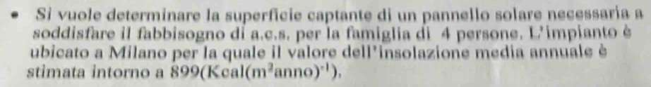 Si vuole determinare la superficie captante di un pannello solare necessaría a 
soddisfare il fabbisogno dỉ a.c.s. per la famiglia di 4 persone. L'impianto è 
ubicato a Milano per la quale il valore dell'insolazione media annuale è 
stimata intorno N_c 99(Kcal (m^2anno)^-1),