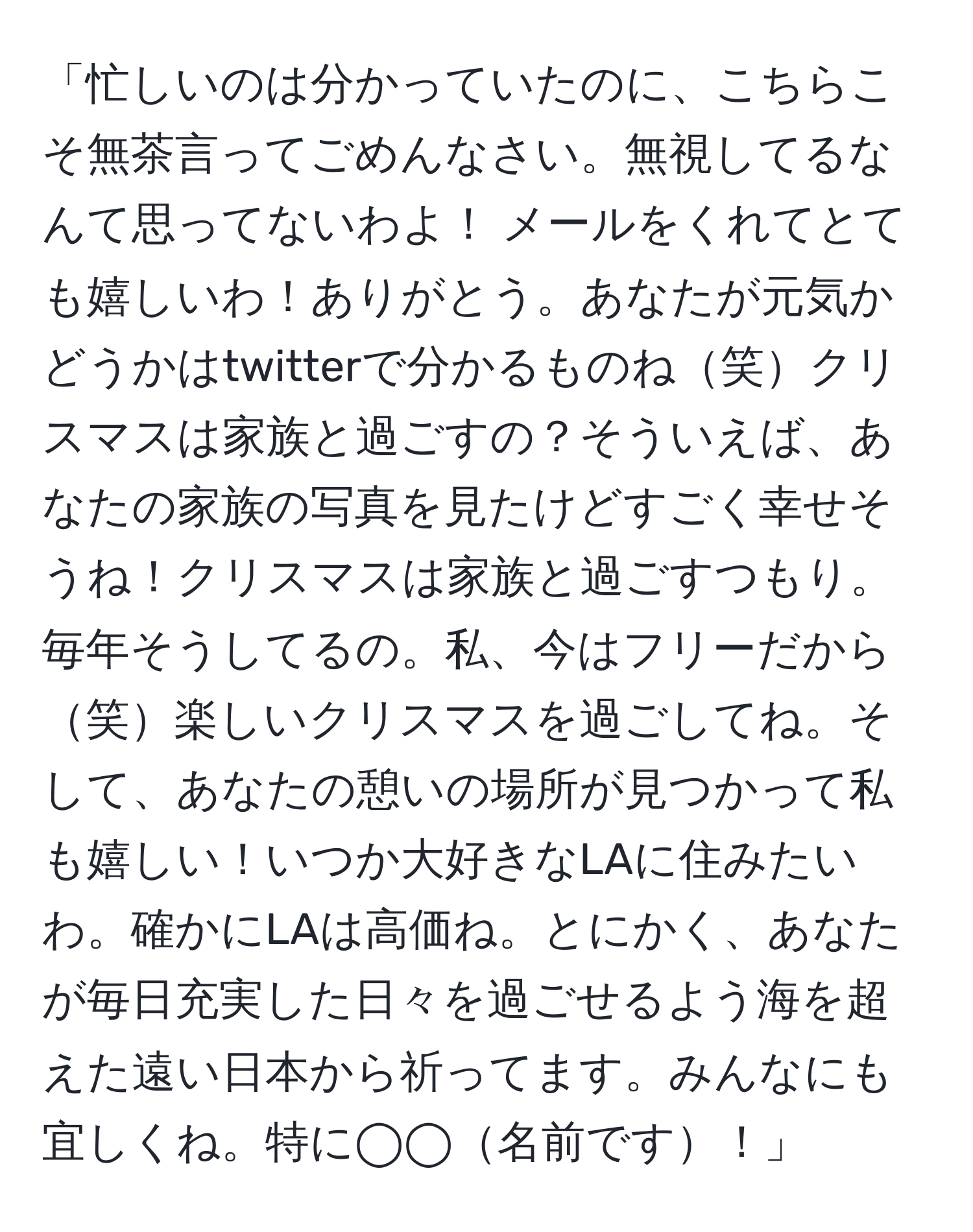 「忙しいのは分かっていたのに、こちらこそ無茶言ってごめんなさい。無視してるなんて思ってないわよ！ メールをくれてとても嬉しいわ！ありがとう。あなたが元気かどうかはtwitterで分かるものね笑クリスマスは家族と過ごすの？そういえば、あなたの家族の写真を見たけどすごく幸せそうね！クリスマスは家族と過ごすつもり。毎年そうしてるの。私、今はフリーだから笑楽しいクリスマスを過ごしてね。そして、あなたの憩いの場所が見つかって私も嬉しい！いつか大好きなLAに住みたいわ。確かにLAは高価ね。とにかく、あなたが毎日充実した日々を過ごせるよう海を超えた遠い日本から祈ってます。みんなにも宜しくね。特に◯◯名前です！」