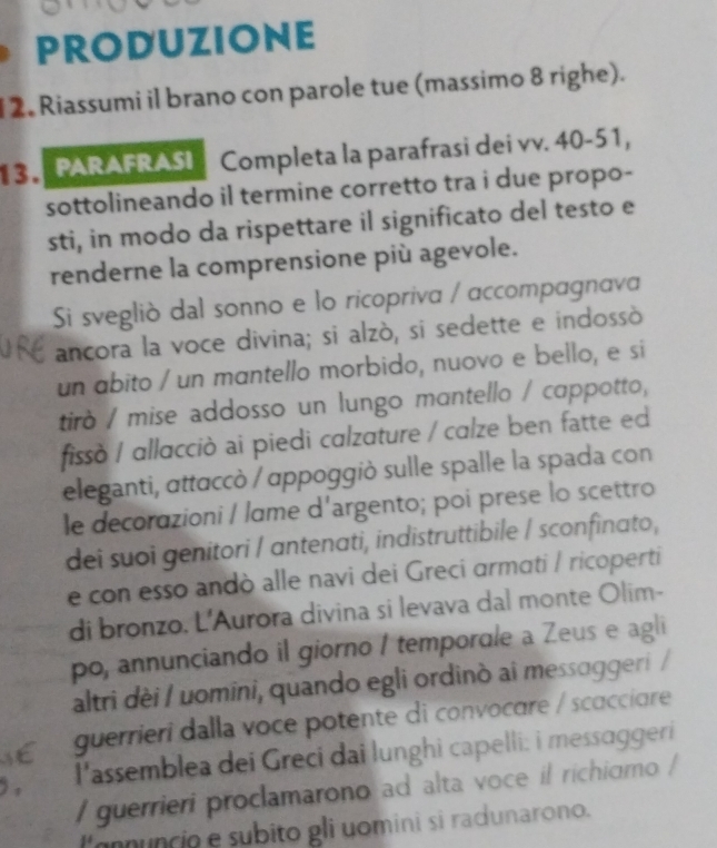 PRODUZIONE 
2. Riassumi il brano con parole tue (massimo 8 righe). 
1 3 PARAFRASI Completa la parafrasi dei vv. 40-51, 
sottolineando il termine corretto tra i due propo- 
sti, in modo da rispettare il significato del testo e 
renderne la comprensione più agevole. 
Si svegliò dal sonno e lo ricopriva / accompagnava 
ancora la voce divina; si alzò, si sedette e indossò 
un abito / un mantello morbido, nuovo e bello, e si 
tirò / mise addosso un lungo mantello / cappotto, 
fissò / allacciò ai piedi calzature / calze ben fatte ed 
eleganti, αttaccò / ɑppoggiò sulle spalle la spada con 
le decorazioni / lame d'argento; poi prese lo scettro 
dei suoi genitori / antenati, indistruttibile / sconfinato, 
e con esso andò alle navi dei Greci ɑrmɑti / ricoperti 
di bronzo. L'Aurora divina si levava dal monte Olim- 
po, annunciando il giorno / temporale a Zeus e agli 
altri dèi / uomini, quando egli ordinò ai messɑggeri / 
guerrieri dalla voce potente di convocare / scacciare 
l'assemblea dei Greci dai lunghi capelli: i messɑggeri 
/ guerrieri proclamarono ad alta voce il richiomo / 
) , 
l'annuncio e subito gli uomini si radunarono.