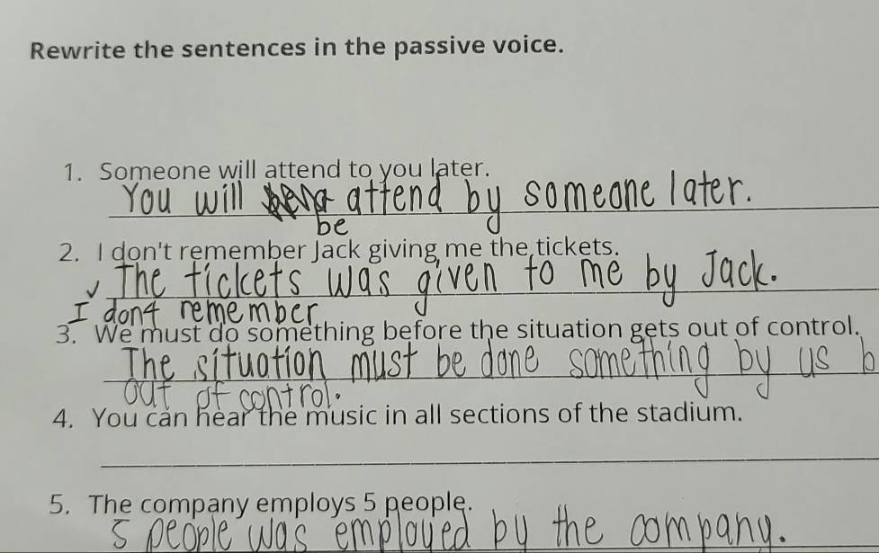 Rewrite the sentences in the passive voice. 
1. Someone will attend to you later. 
_ 
2. I don't remember Jack giving me the tickets. 
_ 
3. We must do something before the situation gets out of control. 
_ 
4. You can hear the music in all sections of the stadium. 
_ 
5. The company employs 5 people. 
_