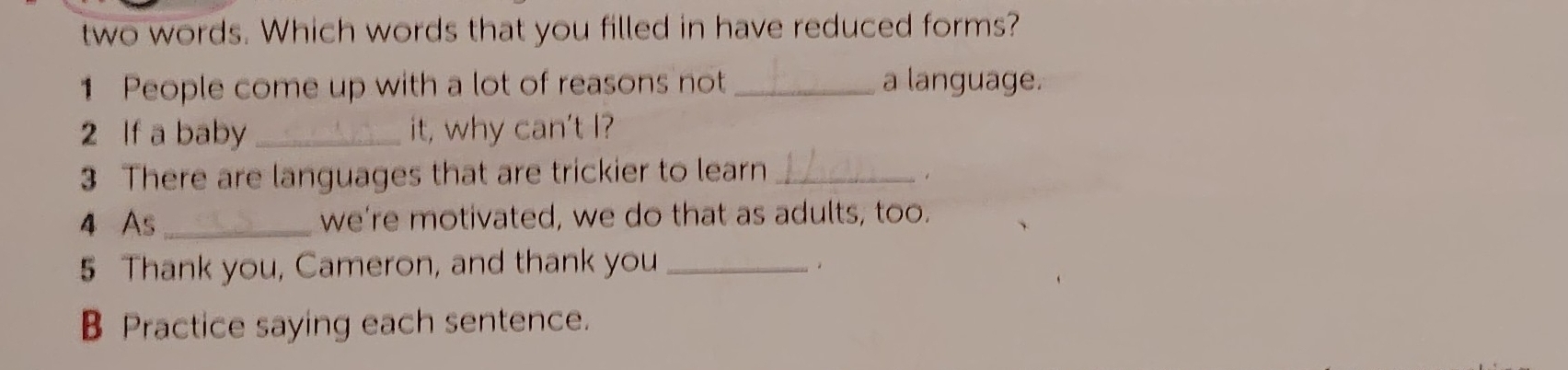 two words. Which words that you filled in have reduced forms? 
1 People come up with a lot of reasons not_ a language. 
2 If a baby _it, why can't I? 
3 There are languages that are trickier to learn_ 
4 As_ we're motivated, we do that as adults, too. 
5 Thank you, Cameron, and thank you_ 
B Practice saying each sentence.