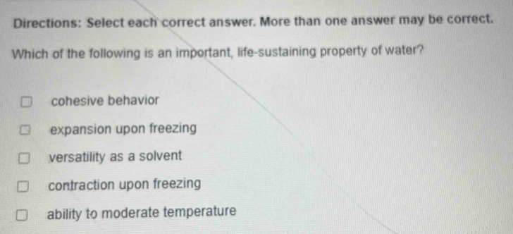 Directions: Select each correct answer. More than one answer may be correct.
Which of the following is an important, life-sustaining property of water?
cohesive behavior
expansion upon freezing
versatility as a solvent
contraction upon freezing
ability to moderate temperature