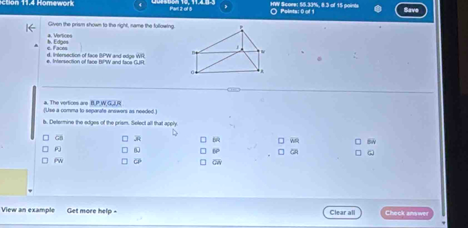 Question 10, 11.4.B-3 > HW Score: 55.33%, 8.3 of 15 points Save
Part 2 of 5 Points: 0 of 1
Given the prism shown to the right, name the following.
a. Vertices
b, Edges
c. Faces
d. Intersection of face BPW and edge overline WR
e. Intersection of face BPW and face GJR.
a. The vertices are B, P, W, G, J, R
(Use a comma to separate answers as needed.)
b. Determine the edges of the prism. Select all that apply.
overline GB
overline JR
overline BR
overline WR
overline BW
overline PJ
overline BJ
overline BP
overline GR
overline GJ
overline PW
overline GP
overline GW
View an example Get more help ^ Clear all Check answer