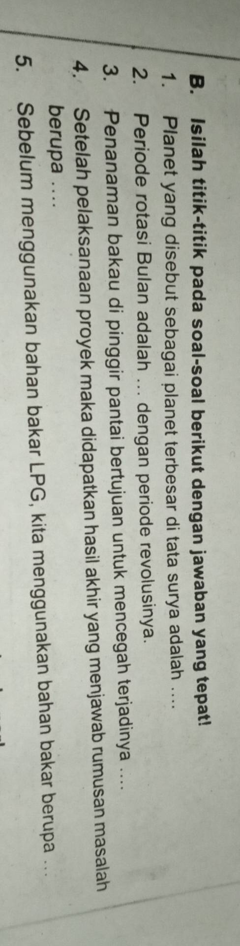 Isilah titik-titik pada soal-soal berikut dengan jawaban yang tepat! 
1. Planet yang disebut sebagai planet terbesar di tata surya adalah .... 
2. Periode rotasi Bulan adalah ... dengan periode revolusinya. 
3. Penanaman bakau di pinggir pantai bertujuan untuk mencegah terjadinya … 
4. Setelah pelaksanaan proyek maka didapatkan hasil akhir yang menjawab rumusan masalah 
berupa .... 
5. Sebelum menggunakan bahan bakar LPG, kita menggunakan bahan bakar berupa .