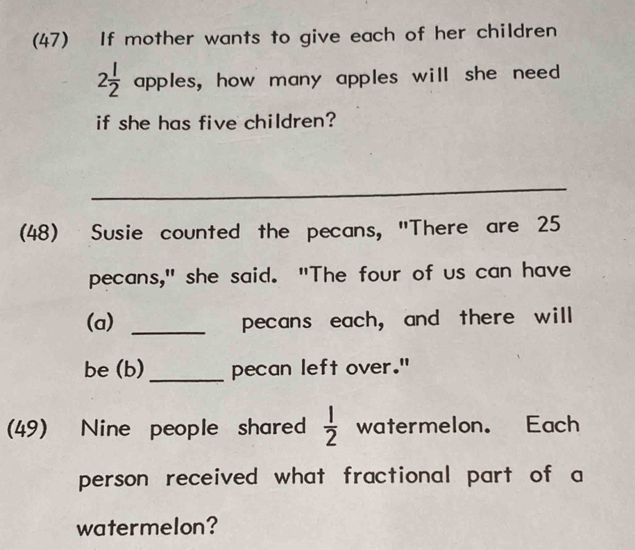 (47) If mother wants to give each of her children
2 l/2  apples, how many apples will she need 
if she has five children? 
_ 
(48) Susie counted the pecans, "There are 25
pecans," she said. "The four of us can have 
(a) _pecans each, and there will 
be (b)_ pecan left over." 
(49) Nine people shared  1/2  watermelon. Each 
person received what fractional part of a 
watermelon?