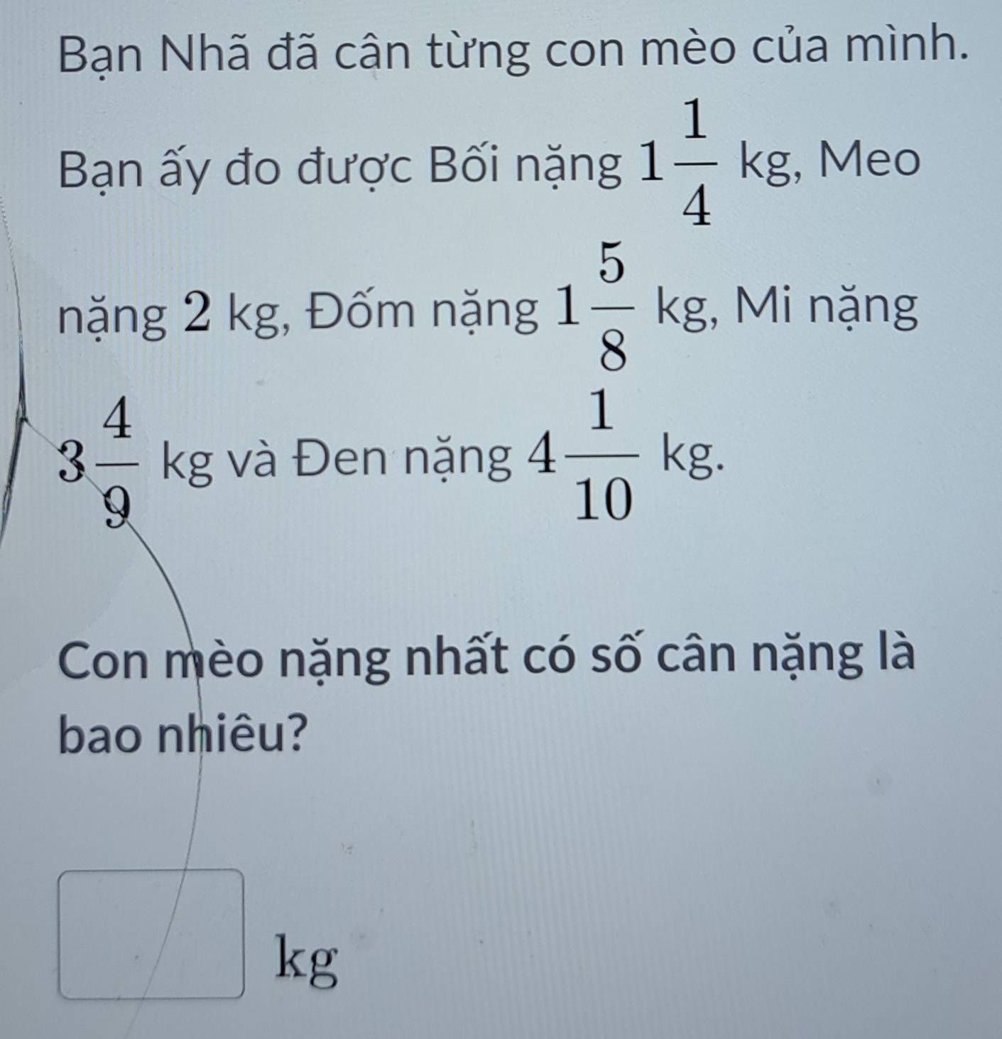 Bạn Nhã đã cân từng con mèo của mình. 
Bạn ấy đo được Bối nặng 1 1/4 kg , Meo 
nặng 2 kg, Đốm nặng 1 5/8 kg. , Mi nặng
3 4/9 kg và Đen nặng 4 1/10 kg. 
Con mèo nặng nhất có số cân nặng là 
bao nhiêu?
□ kg