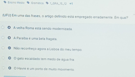 Ensino Médio Gramatica 1_GRA_1S_12 +1
(UFU) Em uma das frases, o artigo definido está empregado erradamente. Em qual?
ω A velha Roma está sendo modernizada.
① A Paraíba é uma bela fragata.
O Não reconheço agora a Lisboa do meu tempo
O O gato escaldado tem medo de água fria.
O O Havre é um porto de muito movimento.