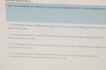 Currently taking Exam-4.
Q18: Two assumptions are made when conducting a functional assessment. These assumptions are:
□a. Challenging behavior is related to the context in which it occurs and challenging behavior serves a
function for the child
b. Challenging behavior is related to the thoughts and feelings of the child and challenging behavior
serves a function for the child
c. Challenging behavior is related to the context in which it occurs and chailenging behavior safisfles an
internal need for the chad
d. Chalienging behavior is related to how the child feels about the context in which it occurs and
chalierging behavior serves an intellectual function for the child.