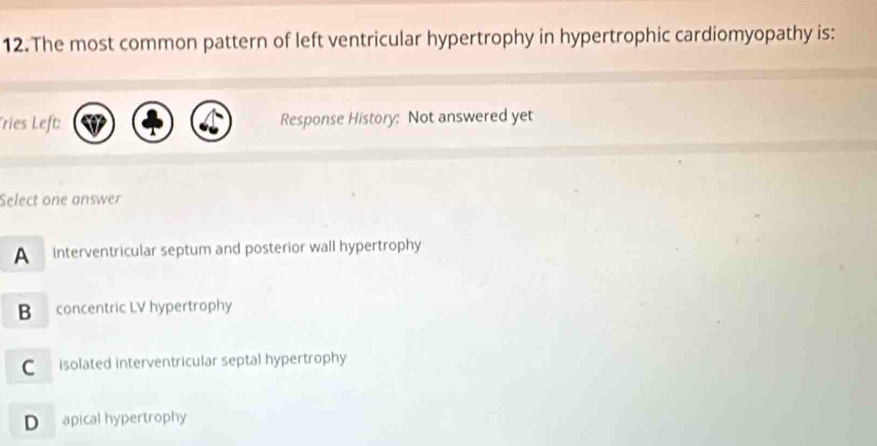 The most common pattern of left ventricular hypertrophy in hypertrophic cardiomyopathy is:
Tries Left: Response History: Not answered yet
Select one answer
A interventricular septum and posterior wall hypertrophy
B concentric LV hypertrophy
C isolated interventricular septal hypertrophy
D apical hypertrophy